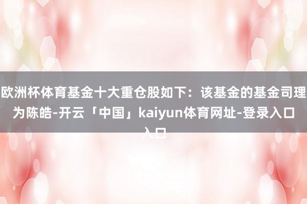 欧洲杯体育基金十大重仓股如下:该基金的基金司理为陈皓-开云「中国」kaiyun体育网址-登录入口