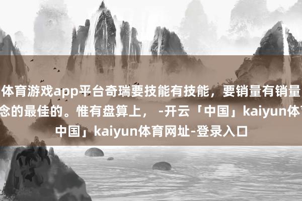 体育游戏app平台奇瑞要技能有技能,要销量有销量,巨匠化亦然作念的最佳的。惟有盘算上, -开云「中国」kaiyun体育网址-登录入口