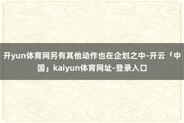 开yun体育网另有其他动作也在企划之中-开云「中国」kaiyun体育网址-登录入口