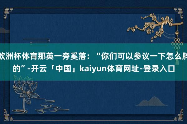 欧洲杯体育那英一旁奚落:“你们可以参议一下怎么胖的”-开云「中国」kaiyun体育网址-登录入口