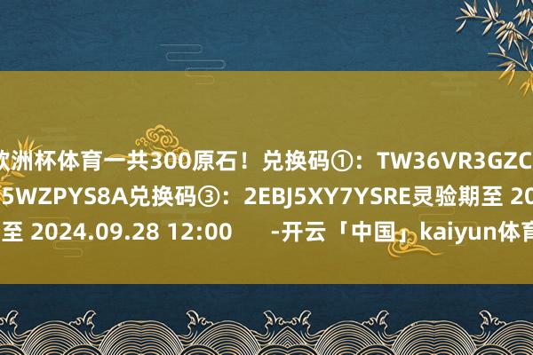 欧洲杯体育一共300原石!兑换码①:TW36VR3GZC56兑换码②:EXAK5WZPYS8A兑换码③:2EBJ5XY7YSRE灵验期至 2024.09.28 12:00 -开云「中国」kaiyun体育网址-登录入口