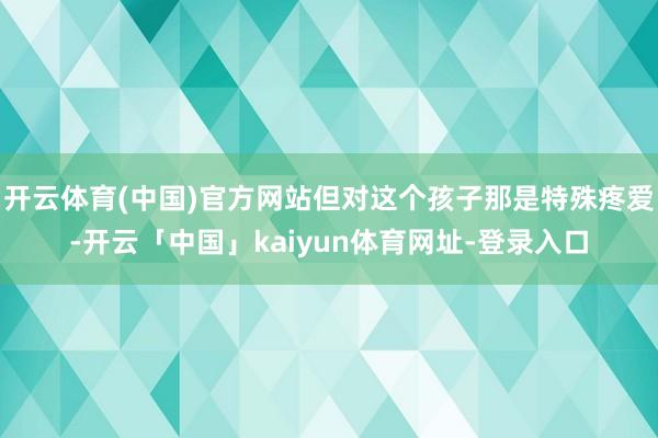 开云体育(中国)官方网站但对这个孩子那是特殊疼爱-开云「中国」kaiyun体育网址-登录入口