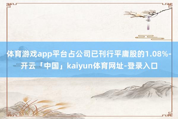 体育游戏app平台占公司已刊行平庸股的1.08%-开云「中国」kaiyun体育网址-登录入口