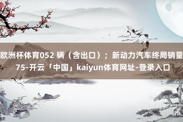 欧洲杯体育052 辆(含出口);新动力汽车终局销量 75-开云「中国」kaiyun体育网址-登录入口