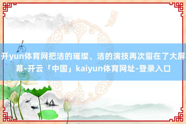 开yun体育网把洁的璀璨、洁的演技再次留在了大屏幕-开云「中国」kaiyun体育网址-登录入口