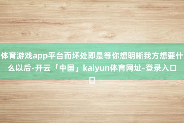 体育游戏app平台而坏处即是等你想明晰我方想要什么以后-开云「中国」kaiyun体育网址-登录入口