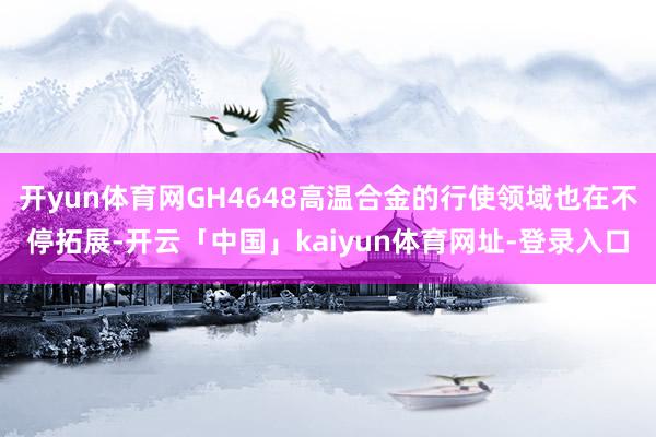 开yun体育网GH4648高温合金的行使领域也在不停拓展-开云「中国」kaiyun体育网址-登录入口