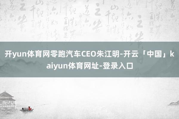 开yun体育网零跑汽车CEO朱江明-开云「中国」kaiyun体育网址-登录入口