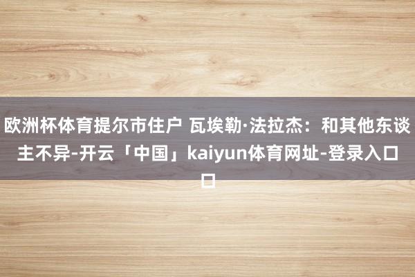 欧洲杯体育提尔市住户 瓦埃勒·法拉杰：和其他东谈主不异-开云「中国」kaiyun体育网址-登录入口
