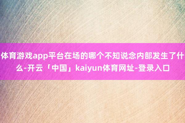 体育游戏app平台在场的哪个不知说念内部发生了什么-开云「中国」kaiyun体育网址-登录入口