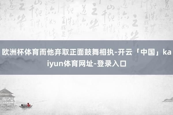 欧洲杯体育而他弃取正面鼓舞相执-开云「中国」kaiyun体育网址-登录入口