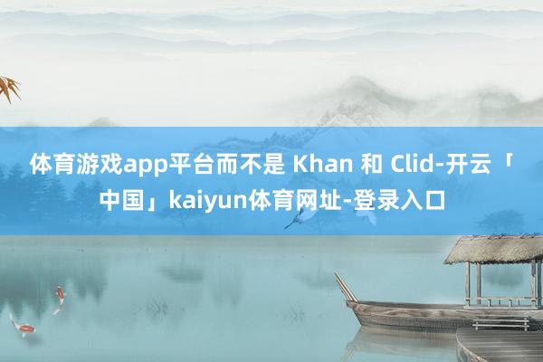 体育游戏app平台而不是 Khan 和 Clid-开云「中国」kaiyun体育网址-登录入口