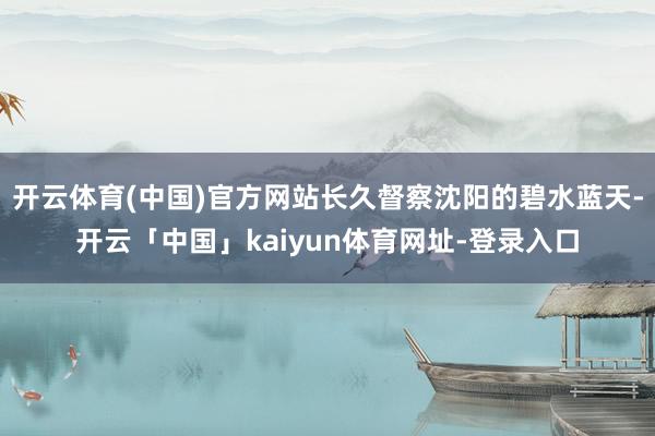 开云体育(中国)官方网站长久督察沈阳的碧水蓝天-开云「中国」kaiyun体育网址-登录入口