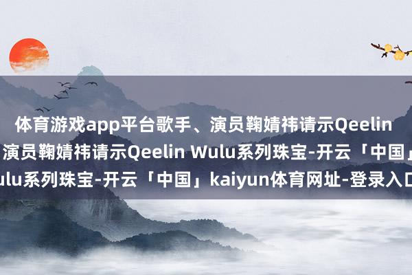 体育游戏app平台歌手、演员鞠婧祎请示Qeelin Wulu系列珠宝歌手、演员鞠婧祎请示Qeelin Wulu系列珠宝-开云「中国」kaiyun体育网址-登录入口