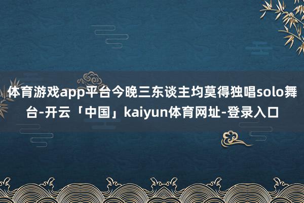 体育游戏app平台今晚三东谈主均莫得独唱solo舞台-开云「中国」kaiyun体育网址-登录入口