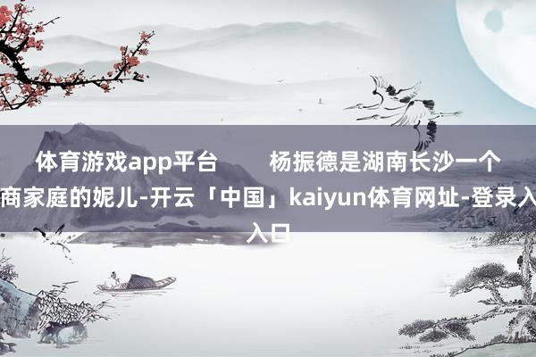 体育游戏app平台        杨振德是湖南长沙一个殷商家庭的妮儿-开云「中国」kaiyun体育网址-登录入口