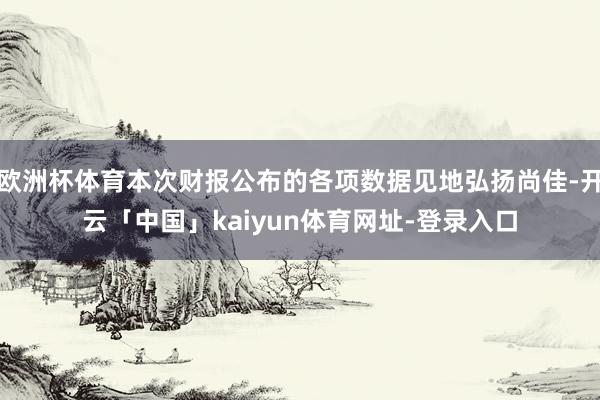 欧洲杯体育本次财报公布的各项数据见地弘扬尚佳-开云「中国」kaiyun体育网址-登录入口