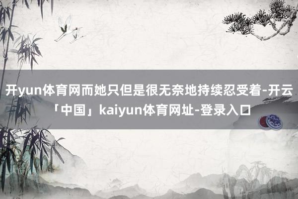 开yun体育网而她只但是很无奈地持续忍受着-开云「中国」kaiyun体育网址-登录入口
