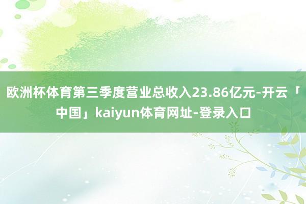 欧洲杯体育第三季度营业总收入23.86亿元-开云「中国」kaiyun体育网址-登录入口