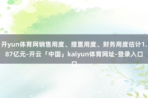 开yun体育网销售用度、措置用度、财务用度估计1.87亿元-开云「中国」kaiyun体育网址-登录入口