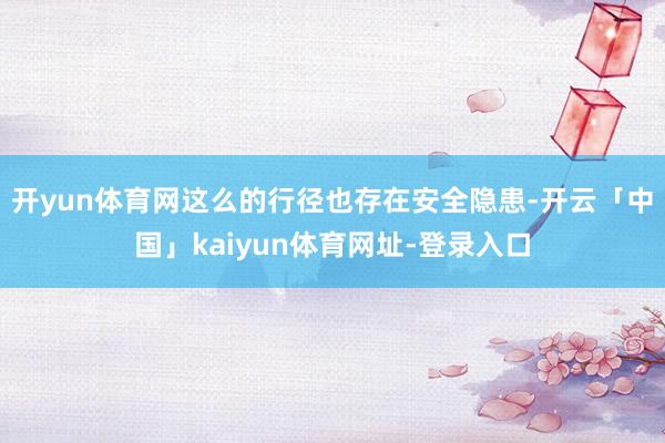 开yun体育网这么的行径也存在安全隐患-开云「中国」kaiyun体育网址-登录入口