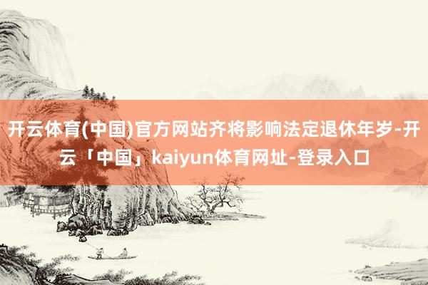 开云体育(中国)官方网站齐将影响法定退休年岁-开云「中国」kaiyun体育网址-登录入口