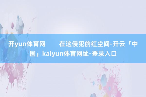 开yun体育网        在这侵犯的红尘间-开云「中国」kaiyun体育网址-登录入口