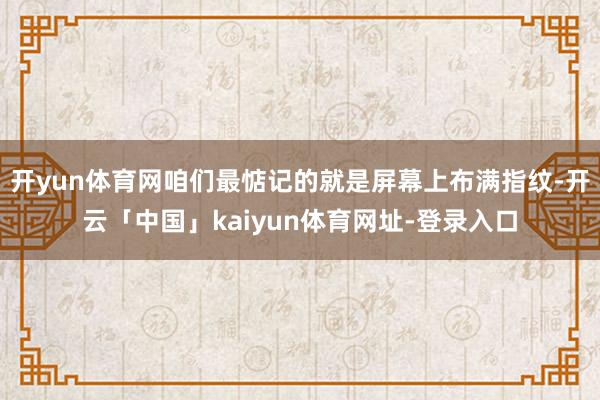 开yun体育网咱们最惦记的就是屏幕上布满指纹-开云「中国」kaiyun体育网址-登录入口