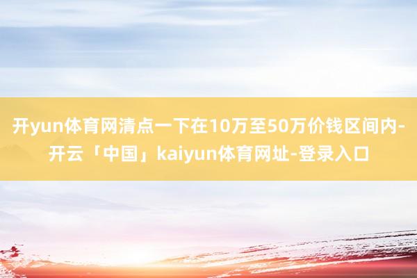 开yun体育网清点一下在10万至50万价钱区间内-开云「中国」kaiyun体育网址-登录入口