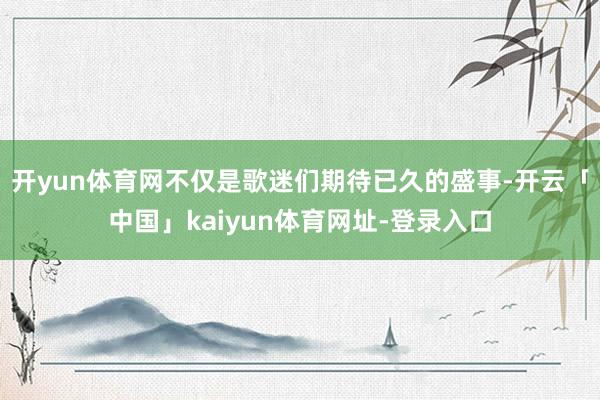 开yun体育网不仅是歌迷们期待已久的盛事-开云「中国」kaiyun体育网址-登录入口