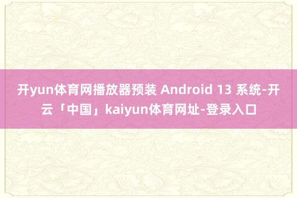 开yun体育网播放器预装 Android 13 系统-开云「中国」kaiyun体育网址-登录入口