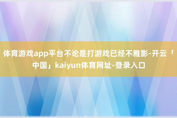 体育游戏app平台不论是打游戏已经不雅影-开云「中国」kaiyun体育网址-登录入口