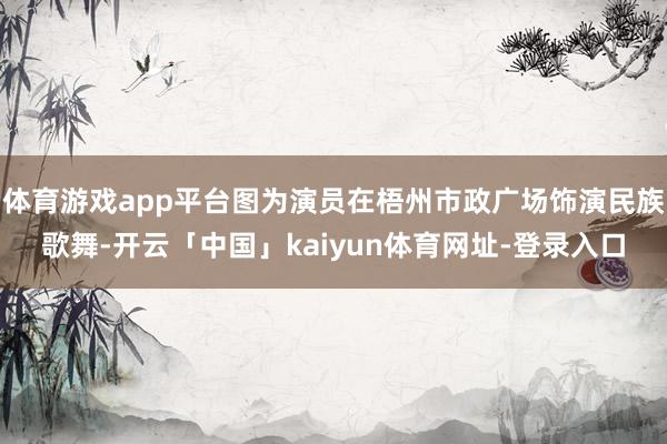 体育游戏app平台图为演员在梧州市政广场饰演民族歌舞-开云「中国」kaiyun体育网址-登录入口
