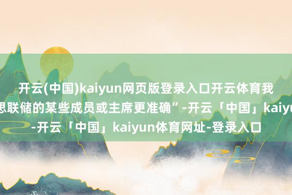 开云(中国)kaiyun网页版登录入口开云体育我认为我的直观媲好意思联储的某些成员或主席更准确”-开云「中国」kaiyun体育网址-登录入口