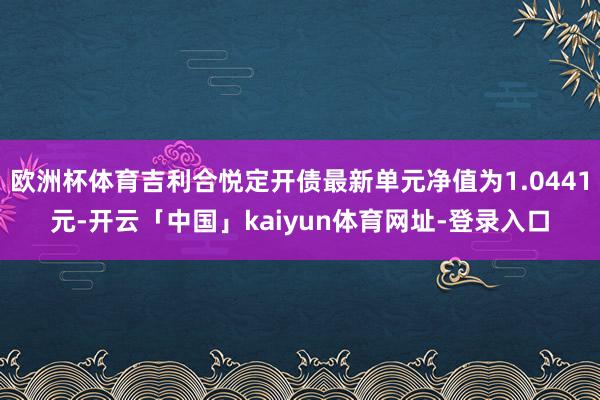 欧洲杯体育吉利合悦定开债最新单元净值为1.0441元-开云「中国」kaiyun体育网址-登录入口