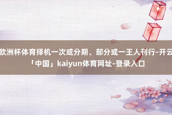 欧洲杯体育择机一次或分期、部分或一王人刊行-开云「中国」kaiyun体育网址-登录入口