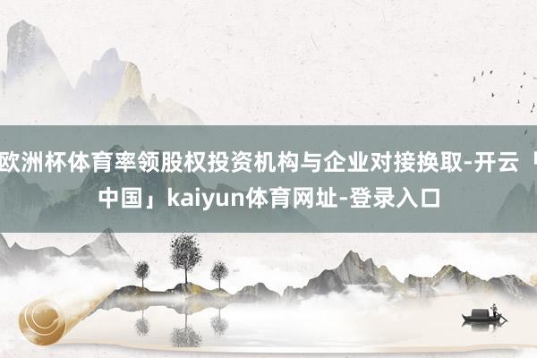 欧洲杯体育率领股权投资机构与企业对接换取-开云「中国」kaiyun体育网址-登录入口