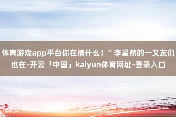 体育游戏app平台你在搞什么！”李星然的一又友们也在-开云「中国」kaiyun体育网址-登录入口