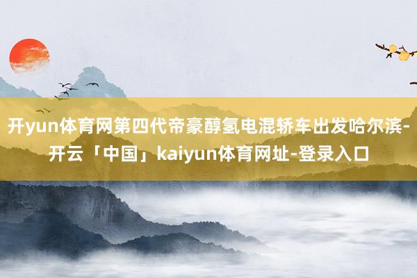 开yun体育网第四代帝豪醇氢电混轿车出发哈尔滨-开云「中国」kaiyun体育网址-登录入口