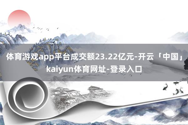 体育游戏app平台成交额23.22亿元-开云「中国」kaiyun体育网址-登录入口