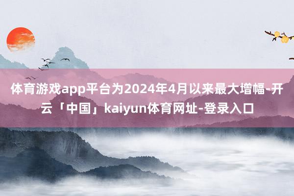 体育游戏app平台为2024年4月以来最大增幅-开云「中国」kaiyun体育网址-登录入口