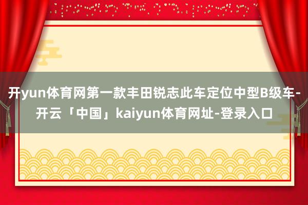 开yun体育网第一款丰田锐志此车定位中型B级车-开云「中国」kaiyun体育网址-登录入口