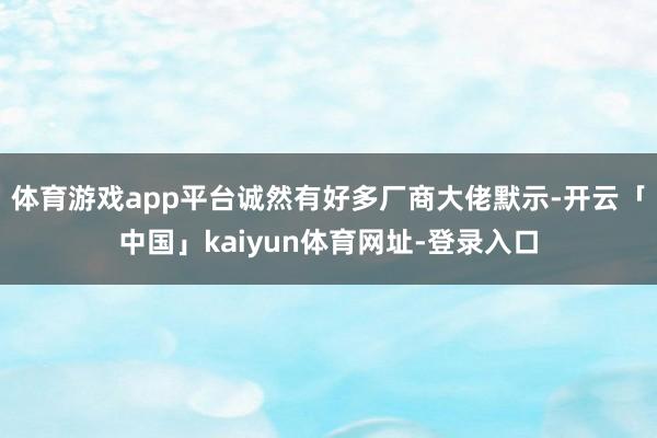 体育游戏app平台诚然有好多厂商大佬默示-开云「中国」kaiyun体育网址-登录入口