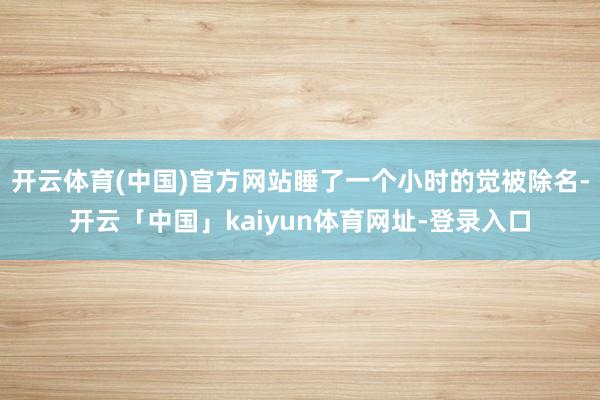 开云体育(中国)官方网站睡了一个小时的觉被除名-开云「中国」kaiyun体育网址-登录入口