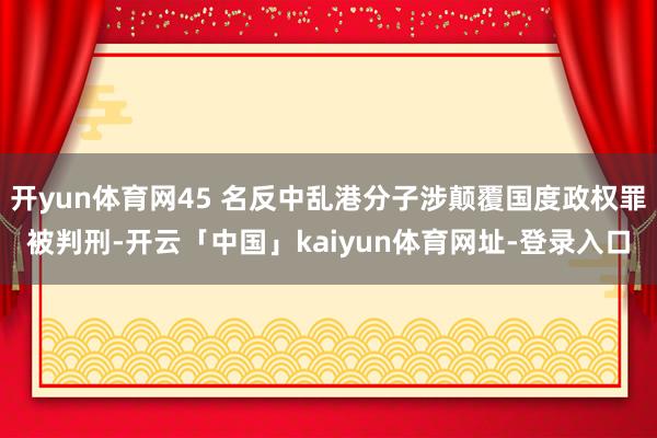 开yun体育网45 名反中乱港分子涉颠覆国度政权罪被判刑-开云「中国」kaiyun体育网址-登录入口