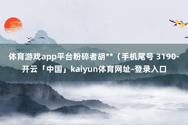 体育游戏app平台粉碎者胡**(手机尾号 3190-开云「中国」kaiyun体育网址-登录入口