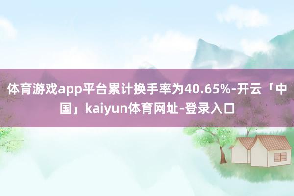 体育游戏app平台累计换手率为40.65%-开云「中国」kaiyun体育网址-登录入口