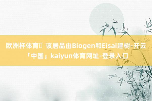 欧洲杯体育 该居品由Biogen和Eisai建树-开云「中国」kaiyun体育网址-登录入口