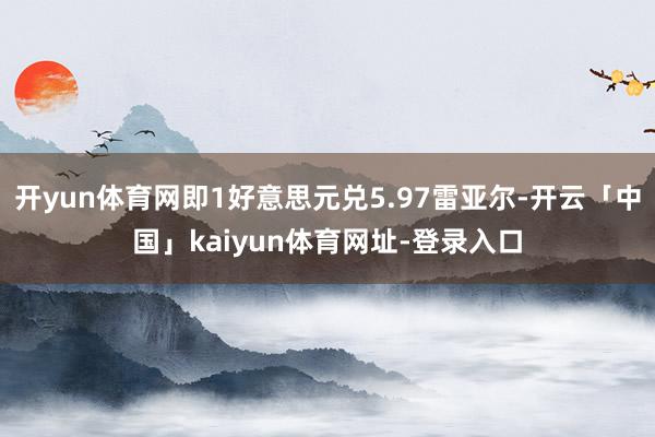 开yun体育网即1好意思元兑5.97雷亚尔-开云「中国」kaiyun体育网址-登录入口