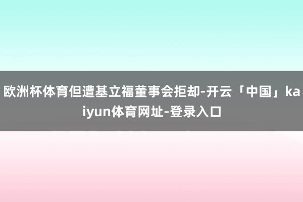 欧洲杯体育但遭基立福董事会拒却-开云「中国」kaiyun体育网址-登录入口